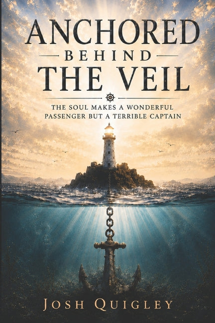 Anchored Behind The Veil: The Soul Makes a Wonderful Passenger but a Terrible Captain by Quigley, Josh