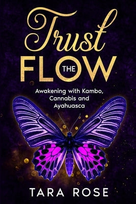 Trust the Flow: Awakening with Kambo, Cannabis and Ayahuasca by Rose, Tara