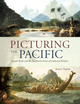 Picturing the Pacific: Joseph Banks and the Shipboard Artists of Cook and Flinders by Taylor, James
