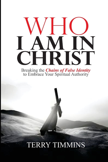 Who I Am in Christ: Breaking the Chains of False Identity to Embrace Your Spiritual Authority by Timmins, Terry