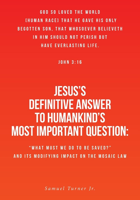 Jesus's Definitive Answer to Humankind's Most Important Question: "What Must We Do to Be Saved?" and Its Modifying Impact on the Mosaic Law by Turner, Samuel, Jr.