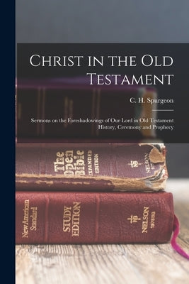 Christ in the Old Testament: Sermons on the Foreshadowings of our Lord in Old Testament History, Ceremony and Prophecy by Spurgeon, C. H. 1834-1892