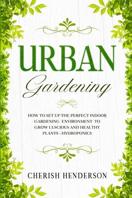 Urban Gardening: How To Set Up The Perfect Indoor Gardening Environment To Grow Luscious and Healthy Plants - Hydroponics by Henderson, Cherish