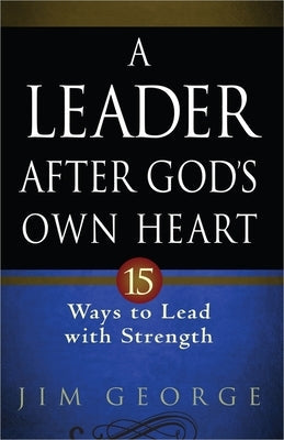 A Leader After God's Own Heart: 15 Ways to Lead with Strength by George, Jim