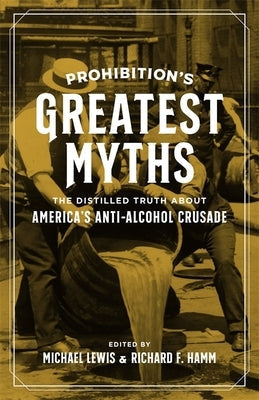 Prohibition's Greatest Myths: The Distilled Truth about America's Anti-Alcohol Crusade by Lewis, Michael