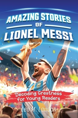 Amazing Stories of Lionel Messi: Decoding Greatness for Young Readers (A Biography of One of the World's Greatest Soccer Players for Kids Ages 6, 7, 8 by Landon, Leo M.