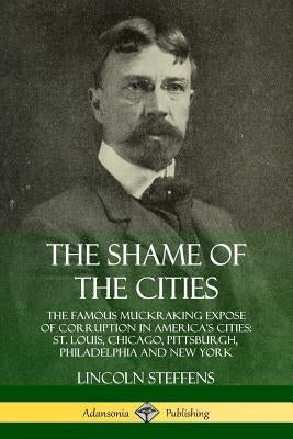 The Shame of the Cities: The Famous Muckraking Expose of Corruption in America's Cities: St. Louis, Chicago, Pittsburgh, Philadelphia and New Y by Steffens, Lincoln