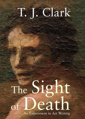 The Sight of Death: An Experiment in Art Writing by Clark, T. J.