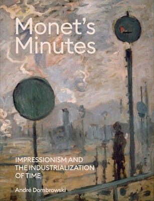 Monet's Minutes: Impressionism and the Industrialization of Time by Dombrowski, Andre