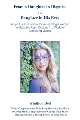 From a Daughter in Disguise to a Daughter in His Eyes: A Spiritual Guidebook for Young Single Women to Make the Right Choices in a World of Deceiving by Bell, Winifred