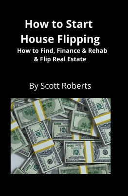 How to Start House Flipping: How to Find, Finance & Rehab & Flip Real Estate by Roberts, Scott