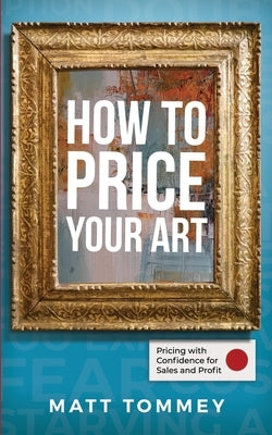 How To Price Your Art: Pricing with Confidence for Sales & Profit by Tommey, Matt