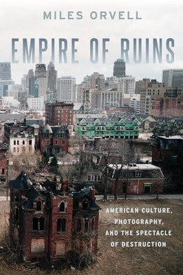 Empire of Ruins: American Culture, Photography, and the Spectacle of Destruction by Orvell, Miles