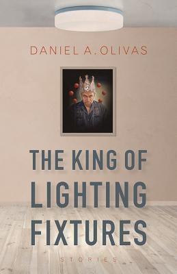 The King of Lighting Fixtures: Stories by Olivas, Daniel A.