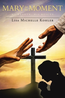 Mary for the Moment: My Broken, His Rescue by Kohler, Lisa Michelle