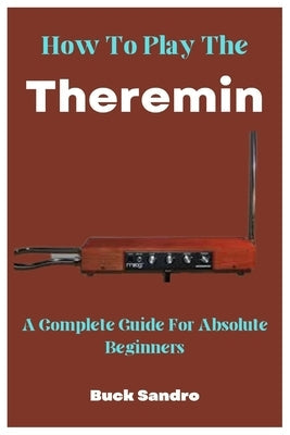 How To Play The Theremin: A Complete Guide For Absolute Beginners by Sandro, Buck