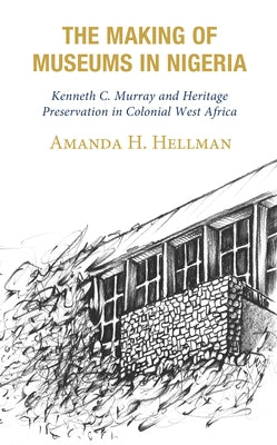 The Making of Museums in Nigeria: Kenneth C. Murray and Heritage Preservation in Colonial West Africa by Hellman, Amanda H.