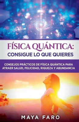 Física cuántica: consigue lo que quieres: Consejos prácticos de física cuántica para atraer salud, felicidad, riqueza y abundancia by Faro, Maya