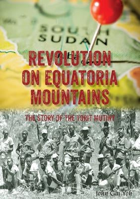 Revolution on Equatoria Mountains: The Story of the Torit Mutiny by Yoh, John Gai