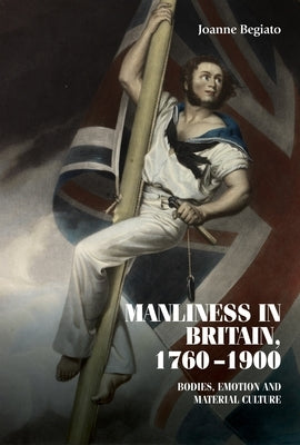 Manliness in Britain, 1760-1900: Bodies, Emotion, and Material Culture by Begiato, Joanne