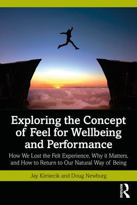 Exploring the Concept of Feel for Wellbeing and Performance: How We Lost the Felt Experience, Why It Matters, and How to Return to Our Natural Way of by Kimiecik, Jay