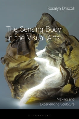 The Sensing Body in the Visual Arts: Making and Experiencing Sculpture by Driscoll, Rosalyn