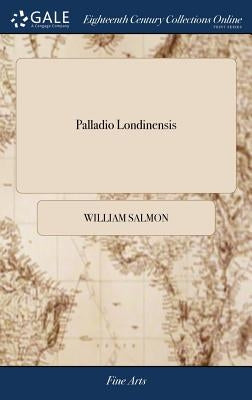 Palladio Londinensis: Or, the London art of Building In Three Parts I Containing a Demonstration of all the Geometrical Problems III Copious by Salmon, William