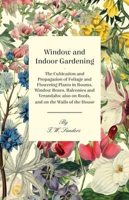 Window and Indoor Gardening - The Cultivation and Propagation of Foliage and Flowering Plants in Rooms, Window Boxes, Balconies and Verandahs; Also on by Sanders, T. W.