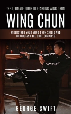 Wing Chun: The Ultimate Guide to Starting Wing Chun (Strengthen Your Wing Chun Skills and Understand the Core Concepts) by Swift, George