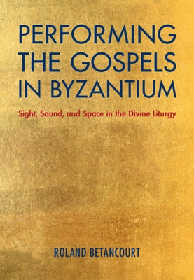 Performing the Gospels in Byzantium: Sight, Sound, and Space in the Divine Liturgy by Betancourt, Roland