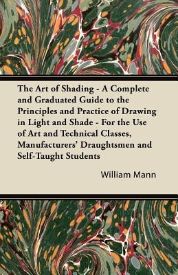 The Art of Shading - A Complete and Graduated Guide to the Principles and Practice of Drawing in Light and Shade - For the Use of Art and Technical Cl by Mann, William